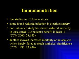 Immunonutrition few studies in ICU populations some found reduced infection in elective surgery one unblinded study has shown reduced mortality in unselected ICU patients; benefit in least ill (CCM 2000; 28:643) another showed increased mortality on re-analysis which barely failed to reach statistical significance (CCM 1995; 23:436) 