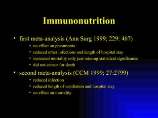 Immunonutrition first meta-analysis (Ann Surg 1999; 229: 467) no effect on pneumonia reduced other infections and length of hospital stay increased mortality only just missing statistical significance did not censor for death second meta-analysis (CCM 1999; 27:2799) reduced infection reduced length of ventilation and hospital stay no effect on mortality 