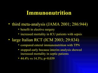 Immunonutrition third meta-analysis (JAMA 2001; 286:944) benefit in elective surgery increased mortality in ICU patients with sepsis large Italian RCT (ICM 2003; 29:834) compared enteral immunonutrition with TPN stopped early because interim analysis showed increased mortality in septic patients 44.4% vs 14.3%; p=0.039 