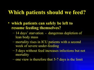 Which patients should we feed? which patients can safely be left to resume feeding themselves? 14 days’ starvation  -  dangerous depletion of lean body mass mortality rises in ICU patients with a second week of severe under-feeding 5 days without feed increases infections but not mortality one view is therefore that 5-7 days is the limit 