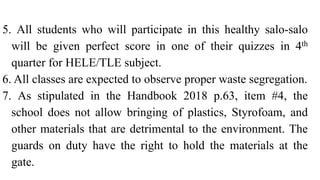 5. All students who will participate in this healthy salo-salo
will be given perfect score in one of their quizzes in 4th
quarter for HELE/TLE subject.
6. All classes are expected to observe proper waste segregation.
7. As stipulated in the Handbook 2018 p.63, item #4, the
school does not allow bringing of plastics, Styrofoam, and
other materials that are detrimental to the environment. The
guards on duty have the right to hold the materials at the
gate.
 
