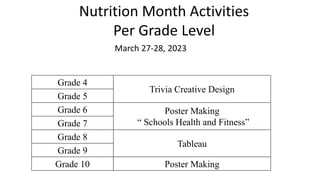Nutrition Month Activities
Per Grade Level
Grade 4
Trivia Creative Design
Grade 5
Grade 6 Poster Making
“ Schools Health and Fitness”
Grade 7
Grade 8
Tableau
Grade 9
Grade 10 Poster Making
March 27-28, 2023
 