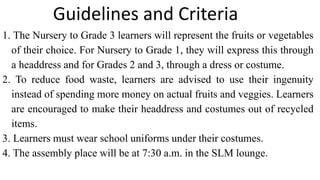 1. The Nursery to Grade 3 learners will represent the fruits or vegetables
of their choice. For Nursery to Grade 1, they will express this through
a headdress and for Grades 2 and 3, through a dress or costume.
2. To reduce food waste, learners are advised to use their ingenuity
instead of spending more money on actual fruits and veggies. Learners
are encouraged to make their headdress and costumes out of recycled
items.
3. Learners must wear school uniforms under their costumes.
4. The assembly place will be at 7:30 a.m. in the SLM lounge.
Guidelines and Criteria
 