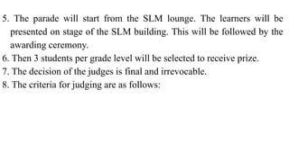 5. The parade will start from the SLM lounge. The learners will be
presented on stage of the SLM building. This will be followed by the
awarding ceremony.
6. Then 3 students per grade level will be selected to receive prize.
7. The decision of the judges is final and irrevocable.
8. The criteria for judging are as follows:
 