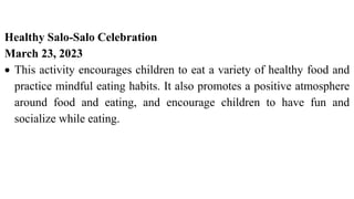 Healthy Salo-Salo Celebration
March 23, 2023
 This activity encourages children to eat a variety of healthy food and
practice mindful eating habits. It also promotes a positive atmosphere
around food and eating, and encourage children to have fun and
socialize while eating.
 