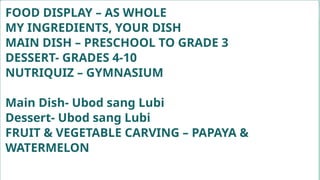 FOOD DISPLAY – AS WHOLE
MY INGREDIENTS, YOUR DISH
MAIN DISH – PRESCHOOL TO GRADE 3
DESSERT- GRADES 4-10
NUTRIQUIZ – GYMNASIUM
Main Dish- Ubod sang Lubi
Dessert- Ubod sang Lubi
FRUIT & VEGETABLE CARVING – PAPAYA &
WATERMELON
 