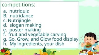 competitions:
a. nutriquiz
B. nutridance
c. Nutrijingle
d. slogan making
e. poster making
f. fruit and vegetable carving
g. Go, Grow, and Glow food display
h. My ingredients, your dish
 