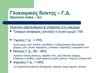 Γλυκαιμικός δείκτης – Γ.Δ.
Glycemic Index – G.I.
Ποιότητα υδατάνθρακα & επίδραση στο σάκχαρο
 Τρόφιμο αναφοράς (γλυκόζη ή λευκό ψωμί): 100
 Υψηλός Γ.Δ.: > 70%
λευκό ψωμί, ρύζι, πατάτα, cornflakes, επεξεργασμένα δημητριακά,
ζάχαρη, μέλι, γλυκά, καραμέλες, μπισκότα, καρπούζι, ενεργειακά ποτά
 Μέτριος Γ.Δ.: 56 – 69%
προϊόντα ολικής αλέσεως, αραβική πίτα, ρύζι basmati, ζάχαρη,
σταφύλια, σταφίδες, ώριμα φρούτα, χυμός κράνων, παγωτό, αναψυκτικά
 Χαμηλός Γ.Δ.: < 55%
τα περισσότερα φρούτα & λαχανικά, γιαούρτι, ξηροί καρποί, όσπρια
 