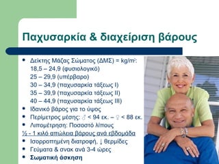Παχυσαρκία & διαχείριση βάρους
 Δείκτης Μάζας Σώματος (ΔΜΣ) = kg/m2
:
18,5 – 24,9 (φυσιολογικό)
25 – 29,9 (υπέρβαρο)
30 – 34,9 (παχυσαρκία τάξεως Ι)
35 – 39,9 (παχυσαρκία τάξεως ΙΙ)
40 – 44,9 (παχυσαρκία τάξεως ΙΙΙ)
 Ιδανικό βάρος για το ύψος
 Περίμετρος μέσης: ♂ < 94 εκ. – ♀ < 88 εκ.
 Λιπομέτρηση: Ποσοστό λίπους
½ - 1 κιλό απώλεια βάρους ανά εβδομάδα
 Ισορροπημένη διατροφή, ↓ θερμίδες
 Γεύματα & σνακ ανά 3-4 ώρες
 Σωματική άσκηση
 