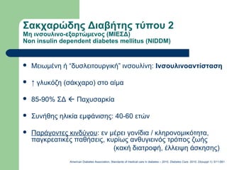 Σακχαρώδης Διαβήτης τύπου 2
Μη ινσουλινο-εξαρτώμενος (ΜΙΕΣΔ)
Non insulin dependent diabetes mellitus (NIDDM)
 Μειωμένη ή “δυσλειτουργική” ινσουλίνη: Ινσουλινοαντίσταση
 ↑ γλυκόζη (σάκχαρο) στο αίμα
 85-90% ΣΔ  Παχυσαρκία
 Συνήθης ηλικία εμφάνισης: 40-60 ετών
 Παράγοντες κινδύνου: εν μέρει γονίδια / κληρονομικότητα,
παγκρεατικές παθήσεις, κυρίως ανθυγιεινός τρόπος ζωής
(κακή διατροφή, έλλειψη άσκησης)
American Diabetes Association, Standards of medical care in diabetes – 2010. Diabetes Care. 2010; 33(suppl 1): S11-S61
 