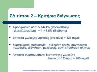 ΣΔ τύπου 2 – Κριτήρια διάγνωσης
 Αιμοσφαιρίνη A1c: 5,7-6,4% (προδιάθεση)
(γλυκοζυλιωμένη) = ή > 6,5% (διαβήτης)
 Επίπεδα γλυκόζης νηστείας (στο αίμα) > 126 mg/dl
 Συμπτώματα: πολυφαγία – αυξημένη όρεξη, συχνοουρία,
πολυδιψία, εξάντληση, μολύνσεις, αργή επούλωση πληγών
 Απουσία συμπτωμάτων: Τεστ ανοχής γλυκόζης
έπειτα από 2 ώρες > 200 mg/dl
American Diabetes Association, Standards of medical care in diabetes – 2010. Diabetes Care. 2010; 33(suppl 1): S11-S61
 
