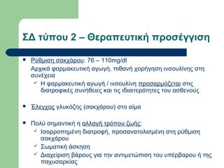 ΣΔ τύπου 2 – Θεραπευτική προσέγγιση
 Ρύθμιση σακχάρου: 76 – 110mg/dl
Αρχικά φαρμακευτική αγωγή, πιθανή χορήγηση ινσουλίνης στη
συνέχεια
 Η φαρμακευτική αγωγή / ινσουλίνη προσαρμόζεται στις
διατροφικές συνήθειες και τις ιδιαιτερότητες του ασθενούς
 Έλεγχος γλυκόζης (σακχάρου) στο αίμα
 Πολύ σημαντική η αλλαγή τρόπου ζωής:
 Ισορροπημένη διατροφή, προσανατολισμένη στη ρύθμιση
σακχάρου
 Σωματική άσκηση
 Διαχείριση βάρους για την αντιμετώπιση του υπέρβαρου ή της
παχυσαρκίας
 