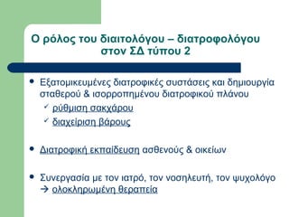 Ο ρόλος του διαιτολόγου – διατροφολόγου
στον ΣΔ τύπου 2
 Εξατομικευμένες διατροφικές συστάσεις και δημιουργία
σταθερού & ισορροπημένου διατροφικού πλάνου
 ρύθμιση σακχάρου
 διαχείριση βάρους
 Διατροφική εκπαίδευση ασθενούς & οικείων
 Συνεργασία με τον ιατρό, τον νοσηλευτή, τον ψυχολόγο
 ολοκληρωμένη θεραπεία
 