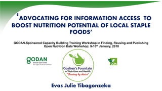 ‘ADVOCATING FOR INFORMATION ACCESS TO
BOOST NUTRITION POTENTIAL OF LOCAL STAPLE
FOODS’
GODAN-Sponsored Capacity Building Training Workshop in Finding, Reusing and Publishing
Open Nutrition Data Workshop; 9-10th January, 2018
Evas Julie Tibagonzeka
 