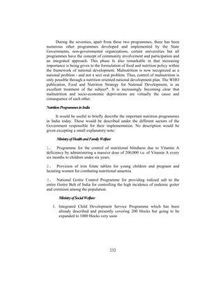 During the seventies, apart from these two programmes, there has been
numerous other programmes developed and implemented by the State
Governments, non-governmental organizations, certain universities but all
programmes have the concept of community involvement and participation and
an integrated approach. This phase Is also remarkable in that increasing
importance is being given to the formulation of food and nutrition policy within
the framework of national development. Malnutrition is now recognized as a
national problem - and not a sect oral problem. Thus, control of malnutrition is
only possible through a nutrition oriented national development plan. The WHO
publication, Food and Nutrition Strategy for National Development, is an
excellent treatment of the subject*. It is increasingly becoming clear that
malnutrition and socio-economic deprivations are virtually the cause and
consequence of each other.
NutritionProgrammesinIndia
It would be useful to briefly describe the important nutrition programmes
in India today. These would be described under the different sectors of the
Government responsible for their implementation. No description would be
given excepting a small explanatory note:
MinistryofHealthandFamilyWelfare
1. Programme for the control of nutritional blindness due to Vitamin A
deficiency by administering a massive dose of 200,000 i.u. of Vitamin A every
six months to children under six years.
2. Provision of iron folate tablets for young children and pregnant and
lactating women for combating nutritional anaemia.
3. National Goitre Control Programme for providing iodized salt to the
entire Goitre Belt of India for controlling the high incidence of endemic goiter
and cretinism among the population.
MinistryofSocialWelfare
1. Integrated Child Development Service Programme which has been
already described and presently covering 200 blocks but going to be
expanded to 1000 blocks very soon
232
 