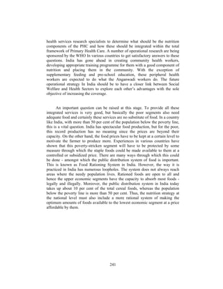 health services research specialists to determine what should be the nutrition
components of the PHC and how these should be integrated within the total
framework of Primary Health Care. A number of operational research are being
sponsored by the WHO In various countries to get satisfactory answers to these
questions. India has gone ahead in creating community health workers,
developing appropriate training programme for them with a good component of
nutrition and placing them in the community. With the exception of
supplementary feeding and pre-school education, these peripheral health
workers are expected to do what the Anganwadi workers do. The future
operational strategy In India should be to have a closer link between Social
Welfare and Health Sectors to explore each other’s advantages with the sole
objective of increasing the coverage.
An important question can be raised at this stage. To provide all these
integrated services is very good, but basically the poor segments also need
adequate food and certainly these services are no substitute of food. In a country
like India, with more than 50 per cent of the population below the poverty line,
this is a vital question. India has spectacular food production, but for the poor,
this record production has no meaning since the prices are beyond their
capacity. On the other hand, the food prices have to be kept at a certain level to
motivate the farmer to produce more. Experiences in various countries have
shown that this poverty-stricken segment will have to be protected by some
measure through which the staple foods could be made available to them at a
controlled or subsidized price. There are many ways through which this could
be done - amongst which the public distribution system of food is important.
This is known as Food Rationing System in India. However, the way it is
practiced in India has numerous loopholes. The system does not always reach
areas where the needy population lives. Rationed foods are open to all and
hence the upper economic segments have the capacity to absorb most foods -
legally and illegally. Moreover, the public distribution system in India today
takes up about 10 per cent of the total cereal foods, whereas the population
below the poverty line is more than 50 per cent. Thus, the nutrition strategy at
the national level must also include a more rational system of making the
optimum amounts of foods available to the lowest economic segment at a price
affordable by them.
241
 