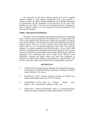 Any discussion on the future nutrition strategy will not be complete
without referring to some national programmes with which nutrition is
intimately linked. The family planning programme, the Expanded Programme
of Immunization and the programme for the provision of safe water have
probably the same effect, if not more on the nutritional status of population.
What is urgently needed is an active integration of nutrition programme with
these national measures.
Nutrition-ABack-bencherintheHealthSector
This paper will be concluded by mentioning an unfortunate but continuing
trend - very low priority of nutrition in the health sector. To a large extent, this
is due to the inability of the nutritionists to project the importance of nutrition
along with the dangers of malnutrition. The senior health administrators and the
decision makers, even now, in many countries, have doubts about what the
health sector can do in combating malnutrition. Quite often, the prevailing
tendency is to equate malnutrition with food deficiency. The net result Is that
nutrition is a backbencher in the health sector both in Importance and in getting
resources. Nutritionists in the health hierarchy hardly get the proper status and
recognition. It is unfortunate that now in India, Social Welfare, Food,
Agriculture, Planning and related sectors have given due recognition to
nutrition, but health sectors continue to treat nutrition as a back-bencher. The
time has come when health sector should realize its responsibility in nutrition^.
REFERENCES
1. WHO Q-976) Food and Nutrition Strategies for National Development,
Nineth Report of FAO/WHO Expert Committee on Nutrition, Technical
Report Series No. 584, Geneva-.
2. BAGCHI, K. (1977) Nutrition Education through the Health Care
System, WHO Offset Document, NUT/777, Geneva.
3. WHO/UNICEF (1978) Alma Ata - Primary Health Care,
Report of the International Conference, Alma Ata,
4. WHO (1981) The Role of the Health Sector in Food and Nutrition,
Report of a Expert Committee, Technical Report Series, 667, Geneva.
242
 
