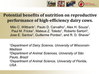 Milo C. Wiltbank1, Paulo D. Carvalho1, Alex H. Souza1,
Paul M. Fricke1, Mateus Z. Toledo1, Roberto Sartori2,
Jose E. Santos3, Guillerme Pontes2, and R. D. Shaver1
1Department of Dairy Science, University of Wisconsin-
Madison
2Department of Animal Sciences, University of São
Paulo, Brazil
3Department of Animal Science, University of Florida,
USA
Potential benefits of nutrition on reproductive
performance of high-efficiency dairy cows.
 