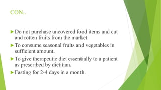 CON..
Do not purchase uncovered food items and cut
and rotten fruits from the market.
To consume seasonal fruits and vegetables in
sufficient amount.
To give therapeutic diet essentially to a patient
as prescribed by dietitian.
Fasting for 2-4 days in a month.
 
