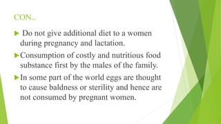 CON..
 Do not give additional diet to a women
during pregnancy and lactation.
Consumption of costly and nutritious food
substance first by the males of the family.
In some part of the world eggs are thought
to cause baldness or sterility and hence are
not consumed by pregnant women.
 