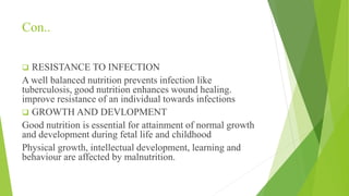 Con..
 RESISTANCE TO INFECTION
A well balanced nutrition prevents infection like
tuberculosis, good nutrition enhances wound healing.
improve resistance of an individual towards infections
 GROWTH AND DEVLOPMENT
Good nutrition is essential for attainment of normal growth
and development during fetal life and childhood
Physical growth, intellectual development, learning and
behaviour are affected by malnutrition.
 