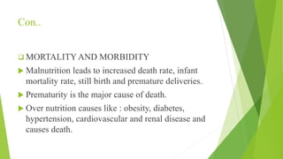 Con..
 MORTALITYAND MORBIDITY
 Malnutrition leads to increased death rate, infant
mortality rate, still birth and premature deliveries.
 Prematurity is the major cause of death.
 Over nutrition causes like : obesity, diabetes,
hypertension, cardiovascular and renal disease and
causes death.
 
