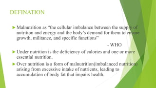 DEFINATION
 Malnutrition as “the cellular imbalance between the supply of
nutrition and energy and the body’s demand for them to ensure
growth, militance, and specific functions”
- WHO
 Under nutrition is the deficiency of calories and one or more
essential nutrition.
 Over nutrition is a form of malnutrition(imbalanced nutrition)
arising from excessive intake of nutrients, leading to
accumulation of body fat that impairs health.
 
