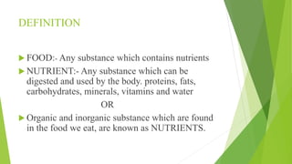 DEFINITION
 FOOD:- Any substance which contains nutrients
 NUTRIENT:- Any substance which can be
digested and used by the body. proteins, fats,
carbohydrates, minerals, vitamins and water
OR
 Organic and inorganic substance which are found
in the food we eat, are known as NUTRIENTS.
 