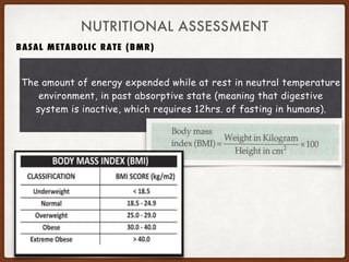BASAL METABOLIC RATE (BMR)
NUTRITIONAL ASSESSMENT
The amount of energy expended while at rest in neutral temperature
environment, in past absorptive state (meaning that digestive
system is inactive, which requires 12hrs. of fasting in humans).
 