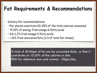 A total of 40-60gm of fat can be consumed daily, so that it
contributes to 15-20% of the calories in diet.
RDA for reference man and woman : 20gm/day.
 