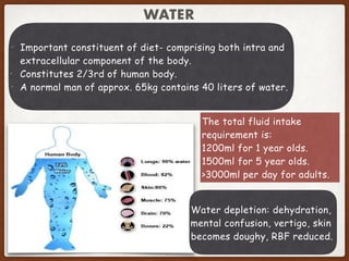 WATER
• Important constituent of diet- comprising both intra and
extracellular component of the body.
• Constitutes 2/3rd of human body.
• A normal man of approx. 65kg contains 40 liters of water.
The total fluid intake
requirement is:
1200ml for 1 year olds.
1500ml for 5 year olds.
>3000ml per day for adults.
Water depletion: dehydration,
mental confusion, vertigo, skin
becomes doughy, RBF reduced.
 