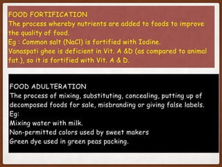FOOD FORTIFICATION
The process whereby nutrients are added to foods to improve
the quality of food.
Eg : Common salt (NaCl) is fortified with Iodine.
Vanaspati ghee is deficient in Vit. A &D (as compared to animal
fat.), so it is fortified with Vit. A & D.
FOOD ADULTERATION
The process of mixing, substituting, concealing, putting up of
decomposed foods for sale, misbranding or giving false labels.
Eg:
Mixing water with milk.
Non-permitted colors used by sweet makers
Green dye used in green peas packing.
 