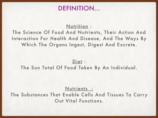 Nutrition :
The Science Of Food And Nutrients, Their Action And
Interaction For Health And Disease, And The Ways By
Which The Organs Ingest, Digest And Excrete.
DEFINITION…
Diet :
The Sun Total Of Food Taken By An Individual.
Nutrients :
The Substances That Enable Cells And Tissues To Carry
Out Vital Functions.
 
