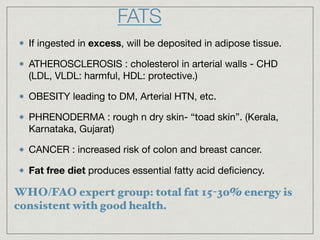 If ingested in excess, will be deposited in adipose tissue.

ATHEROSCLEROSIS : cholesterol in arterial walls - CHD
(LDL, VLDL: harmful, HDL: protective.)

OBESITY leading to DM, Arterial HTN, etc.

PHRENODERMA : rough n dry skin- “toad skin”. (Kerala,
Karnataka, Gujarat)

CANCER : increased risk of colon and breast cancer.

Fat free diet produces essential fatty acid deﬁciency.
FATS
WHO/FAO expert group: total fat 15-30% energy is
consistent with good health.
 