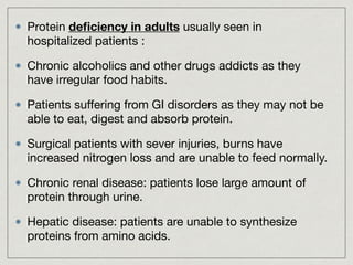 Protein deﬁciency in adults usually seen in
hospitalized patients :

Chronic alcoholics and other drugs addicts as they
have irregular food habits.

Patients suﬀering from GI disorders as they may not be
able to eat, digest and absorb protein.

Surgical patients with sever injuries, burns have
increased nitrogen loss and are unable to feed normally.

Chronic renal disease: patients lose large amount of
protein through urine.

Hepatic disease: patients are unable to synthesize
proteins from amino acids.
 