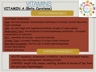 SYSTEMIC DISEASES :
Eyes- Xerosis (dryness), Keratomalacia (softness of cornea), Corneal Opacities,
Night blindness.
Skin- dry and rough with hyperkeratinization, atrophy of sweat glands.
Respiratory Tract- keratinization of bronchopulmonary epithelium - increased
susceptibility to infection.
GIT - unhealthy GI mucosa - recurrent diarrhea
Urinary Tract- increased tendency to urinary stone formation.
Reproductive system- sterility due to faulty spermatogenesis.
Growth Retardation
Immune deficiency
VITAMINS
VITAMIN A (Beta Carotene)
HYPOVITAMINOSIS A
HYPERVITAMINOSIS A
ACUTE: headache, drowsiness, irritability, rise in intracranial tension,
vomiting, liver enlargement, shedding of skin.
CHRONIC: weight loss, nausea, vomiting, dryness of mucosa of lips, bone
and joint pain, hepatomegaly.
 