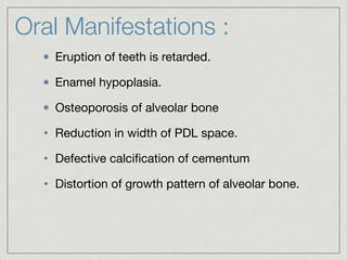 Oral Manifestations :
Eruption of teeth is retarded.

Enamel hypoplasia.

Osteoporosis of alveolar bone

• Reduction in width of PDL space.

• Defective calciﬁcation of cementum

• Distortion of growth pattern of alveolar bone.
 