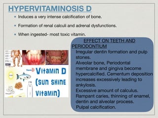 HYPERVITAMINOSIS D
Induces a very intense calciﬁcation of bone.

Formation of renal calculi and adrenal dysfunctions.

When ingested- most toxic vitamin.
EFFECT ON TEETH AND
PERIODONTIUM

• Irregular dentin formation and pulp
stones.

• Alveolar bone, Periodontal
membrane and gingiva become
hypercalciﬁed. Cementum deposition
increases excessively leading to
ankylosis.

• Excessive amount of calculus.

• Rampant caries, thinning of enamel,
dentin and alveolar process.

•Pulpal calciﬁcation.
 