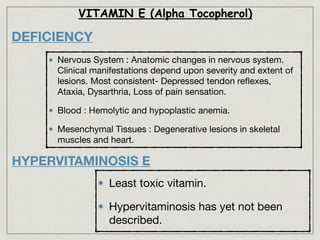 DEFICIENCY
Nervous System : Anatomic changes in nervous system.
Clinical manifestations depend upon severity and extent of
lesions. Most consistent- Depressed tendon reﬂexes,
Ataxia, Dysarthria, Loss of pain sensation.

Blood : Hemolytic and hypoplastic anemia.

Mesenchymal Tissues : Degenerative lesions in skeletal
muscles and heart.
VITAMIN E (Alpha Tocopherol)
HYPERVITAMINOSIS E
Least toxic vitamin.

Hypervitaminosis has yet not been
described.
 