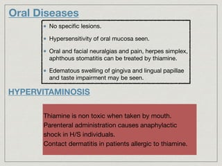 No speciﬁc lesions.

Hypersensitivity of oral mucosa seen.

Oral and facial neuralgias and pain, herpes simplex,
aphthous stomatitis can be treated by thiamine.

Edematous swelling of gingiva and lingual papillae
and taste impairment may be seen.
Oral Diseases
HYPERVITAMINOSIS
Thiamine is non toxic when taken by mouth.

Parenteral administration causes anaphylactic
shock in H/S individuals.

Contact dermatitis in patients allergic to thiamine.
 