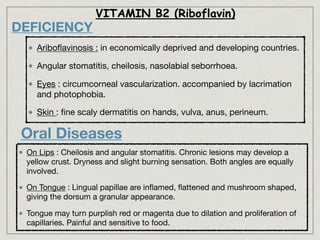 DEFICIENCY
Ariboﬂavinosis : in economically deprived and developing countries.

Angular stomatitis, cheilosis, nasolabial seborrhoea.

Eyes : circumcorneal vascularization. accompanied by lacrimation
and photophobia.

Skin : ﬁne scaly dermatitis on hands, vulva, anus, perineum.
VITAMIN B2 (Riboflavin)
On Lips : Cheilosis and angular stomatitis. Chronic lesions may develop a
yellow crust. Dryness and slight burning sensation. Both angles are equally
involved.

On Tongue : Lingual papillae are inﬂamed, ﬂattened and mushroom shaped,
giving the dorsum a granular appearance.

Tongue may turn purplish red or magenta due to dilation and proliferation of
capillaries. Painful and sensitive to food.
Oral Diseases
 