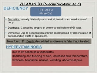DEFICIENCY
Dermatitis : usually bilaterally symmetrical, found on exposed areas of
body.

Diarrhoea : Caused by atrophy of columnar epithelium of GI tract.

Dementia : Due to degeneration of brain accompanied by degeneration of
corresponding tracts of spinal cord.
VITAMIN B3 (Niacin/Nicotinic Acid)
Now fourth D : Death also added as disease is fatal if not treated.
PELLAGRA 

(three D’s)
HYPERVITAMINOSIS
Due to its action as a vasodilator.

Reddening and ﬂushing of skin, increased skin temperature,
dizziness, headache, nausea, vomiting, abdominal pain.

 