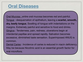 Oral Diseases
• 

• Oral Mucosa : entire oral mucosa becomes red and painful.

• Tongue : desquamation of epithelium, leaving a scarlet, smooth,
dry, beefy tongue. Swelling of tongue with indentations on the
margins. Extremely painful and sensitive to food and drinks.

• Gingiva : Tenderness, pain, redness, ulcerations begin at
interdental papillae and spread rapidly. Salivation becomes
excessive, diminished taste sensation. Superimposed ANUG is
common.

• Dental Caries : Incidence of caries is reduced in niacin deﬁciency.
May be because Nicotinic acid is an essential growth factor for
oral microﬂora.
 