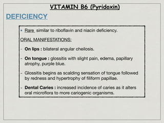 VITAMIN B6 (Pyridoxin)
DEFICIENCY
Rare similar to riboﬂavin and niacin deﬁciency.

ORAL MANIFESTATIONS:

- On lips : bilateral angular cheilosis.

- On tongue : glossitis with slight pain, edema, papillary
atrophy, purple blue. 

- Glossitis begins as scalding sensation of tongue followed
by redness and hypertrophy of ﬁliform papillae.

- Dental Caries : increased incidence of caries as it alters
oral microﬂora to more cariogenic organisms.
 