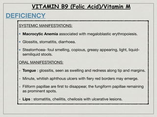VITAMIN B9 (Folic Acid)/Vitamin M
DEFICIENCY
SYSTEMIC MANIFESTATIONS:

Macrocytic Anemia associated with megaloblastic erythropoiesis.

Glossitis, stomatitis, diarrhoea.

Steatorrhoea- foul smelling, copious, greasy appearing, light, liquid-
semiliquid stools.
ORAL MANIFESTATIONS:

- Tongue : glossitis, seen as swelling and redness along tip and margins. 

- Minute, whitish aphthous ulcers with ﬁery red borders may emerge.

- Filiform papillae are ﬁrst to disappear, the fungiform papillae remaining
as prominent spots.

- Lips : stomatitis, cheilitis, cheilosis with ulcerative lesions.
 