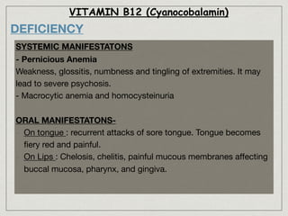 VITAMIN B12 (Cyanocobalamin)
DEFICIENCY
SYSTEMIC MANIFESTATONS
- Pernicious Anemia
Weakness, glossitis, numbness and tingling of extremities. It may
lead to severe psychosis.

- Macrocytic anemia and homocysteinuria

ORAL MANIFESTATONS-
- On tongue : recurrent attacks of sore tongue. Tongue becomes
ﬁery red and painful.

- On Lips : Chelosis, chelitis, painful mucous membranes aﬀecting
buccal mucosa, pharynx, and gingiva.
 