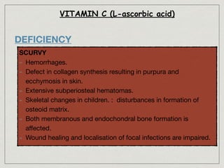 VITAMIN C (L-ascorbic acid)
DEFICIENCY
SCURVY

- Hemorrhages.

- Defect in collagen synthesis resulting in purpura and
ecchymosis in skin.

- Extensive subperiosteal hematomas.

- Skeletal changes in children. : disturbances in formation of
osteoid matrix.

- Both membranous and endochondral bone formation is
aﬀected.

- Wound healing and localisation of focal infections are impaired.
 