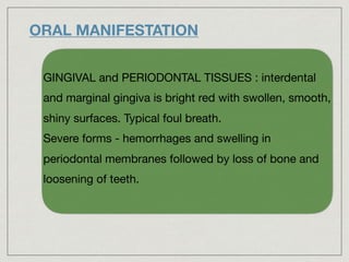 ORAL MANIFESTATION
GINGIVAL and PERIODONTAL TISSUES : interdental
and marginal gingiva is bright red with swollen, smooth,
shiny surfaces. Typical foul breath.

Severe forms - hemorrhages and swelling in
periodontal membranes followed by loss of bone and
loosening of teeth.
 