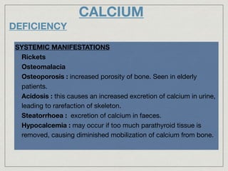 CALCIUM
DEFICIENCY
SYSTEMIC MANIFESTATIONS
- Rickets
- Osteomalacia
- Osteoporosis : increased porosity of bone. Seen in elderly
patients.

- Acidosis : this causes an increased excretion of calcium in urine,
leading to rarefaction of skeleton.

- Steatorrhoea : excretion of calcium in faeces.
- Hypocalcemia : may occur if too much parathyroid tissue is
removed, causing diminished mobilization of calcium from bone.
 