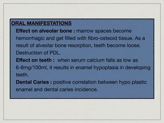 ORAL MANIFESTATIONS
- Eﬀect on alveolar bone : marrow spaces become
hemorrhagic and get ﬁlled with ﬁbro-osteoid tissue. As a
result of alveolar bone resorption, teeth become loose.
Destruction of PDL.

- Eﬀect on teeth : when serum calcium falls as low as
6-8mg/100ml, it results in enamel hypoplasia in developing
teeth.

- Dental Caries : positive correlation between hypo plastic
enamel and dental caries incidence.
 